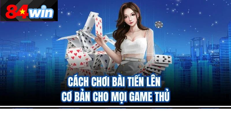 Cách chơi bài Tiến Lên cơ bản cho mọi game thủ