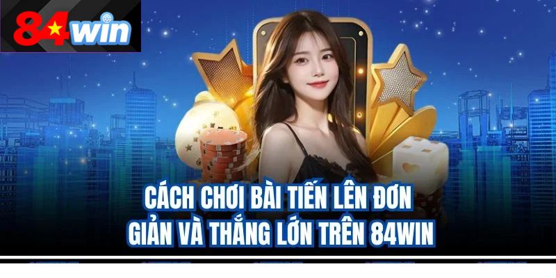 Cách Chơi Bài Tiến Lên Đơn Giản Và Thắng Lớn Trên 84Win
